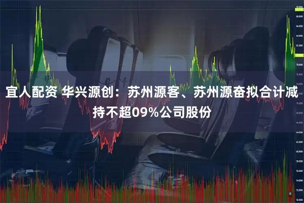宜人配资 华兴源创：苏州源客、苏州源奋拟合计减持不超09%公司股份
