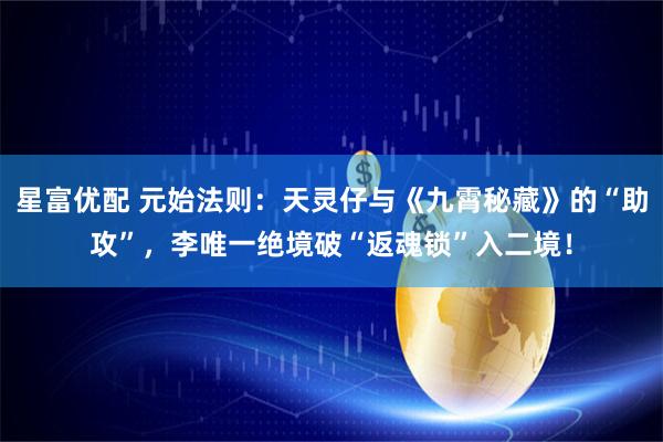 星富优配 元始法则：天灵仔与《九霄秘藏》的“助攻”，李唯一绝境破“返魂锁”入二境！