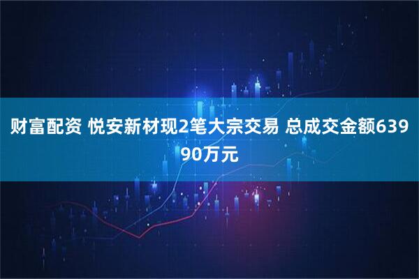 财富配资 悦安新材现2笔大宗交易 总成交金额63990万元