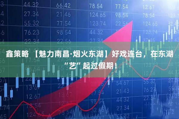 鑫策略 【魅力南昌·烟火东湖】好戏连台，在东湖“艺”起过假期！