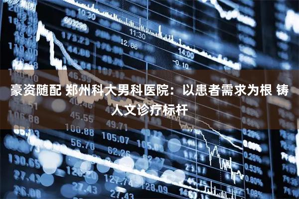 豪资随配 郑州科大男科医院：以患者需求为根 铸人文诊疗标杆
