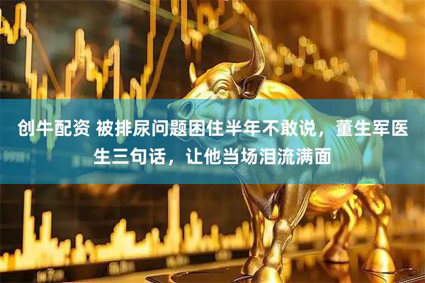 创牛配资 被排尿问题困住半年不敢说，董生军医生三句话，让他当场泪流满面