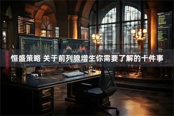 恒盛策略 关于前列腺增生你需要了解的十件事