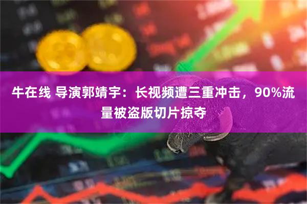 牛在线 导演郭靖宇：长视频遭三重冲击，90%流量被盗版切片掠夺