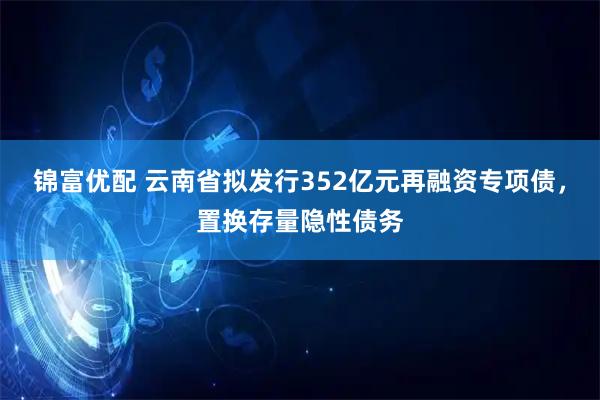 锦富优配 云南省拟发行352亿元再融资专项债，置换存量隐性债务