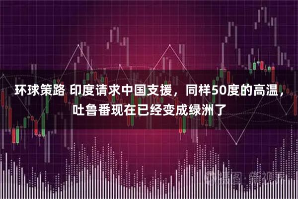 环球策路 印度请求中国支援，同样50度的高温，吐鲁番现在已经变成绿洲了