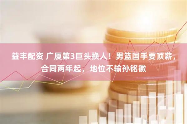 益丰配资 广厦第3巨头换人！男篮国手要顶薪，合同两年起，地位不输孙铭徽