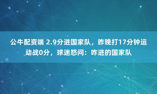 公牛配资端 2.9分进国家队，昨晚打17分钟运动战0分，球迷怒问：咋进的国家队