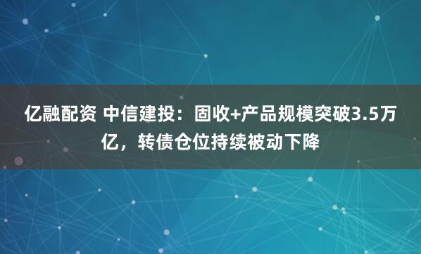 亿融配资 中信建投：固收+产品规模突破3.5万亿，转债仓位持续被动下降