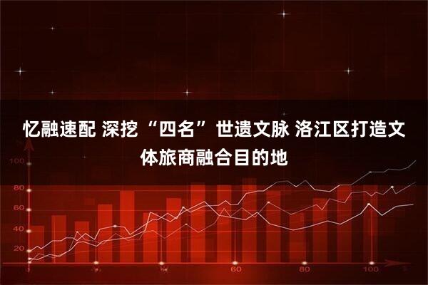 忆融速配 深挖 “四名” 世遗文脉 洛江区打造文体旅商融合目的地