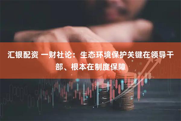汇银配资 一财社论：生态环境保护关键在领导干部、根本在制度保障