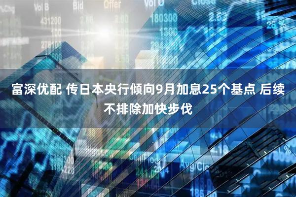 富深优配 传日本央行倾向9月加息25个基点 后续不排除加快步伐