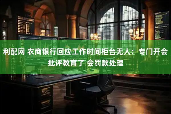 利配网 农商银行回应工作时间柜台无人：专门开会批评教育了 会罚款处理